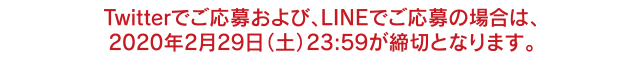Twitterでご応募および、LINEでご応募の場合は、2020年2月29日（土）23:59が締切となります。