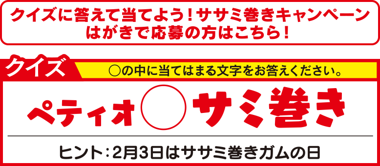 クイズに答えて当てよう！ササミ巻きキャンペーンはがきで応募の方はこちら！ クイズ ○の中に当てはまる文字をお答えください。ペティオ○サミ巻き　ヒント：2月3日はササミ巻きガムの日