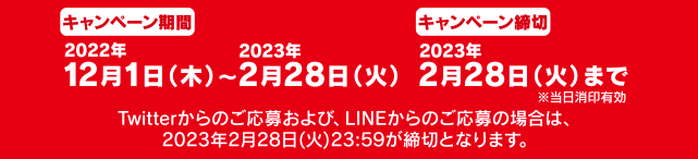 キャンペーン期間：2022年12月1日（木）～2023年2月28日（火）キャンペーン締切：2023年2月28日（火）まで ※当日消印有効 Twitterからのご応募および、LINEからのご応募の場合は、2023年2月28日（火）23:59が締切となります。