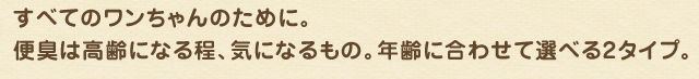 すべてのワンちゃんのために。便臭は高齢になる程、気になるもの。年齢に合わせて選べる2タイプ。