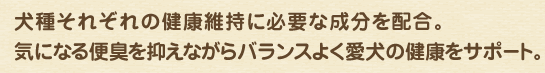 犬種それぞれの健康維持に必要な成分を配合。